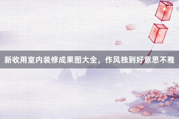 新收用室内装修成果图大全，作风独到好意思不雅