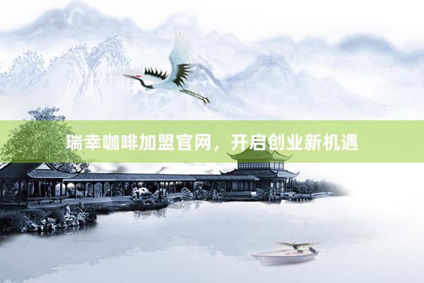 瑞幸咖啡加盟官网，开启创业新机遇