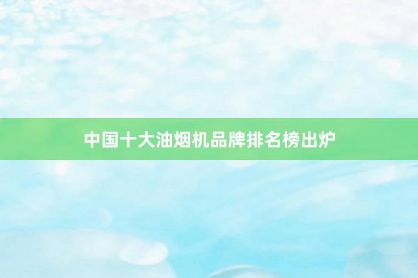 中国十大油烟机品牌排名榜出炉